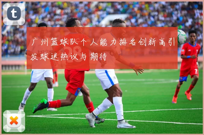 广州篮球队个人能力排名创新高引发球迷热议与期待
