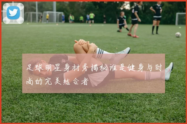 足球明星身材秀揭秘谁是健身与时尚的完美结合者