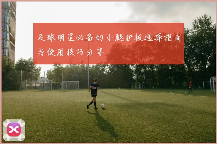 足球明星必备的小腿护板选择指南与使用技巧分享