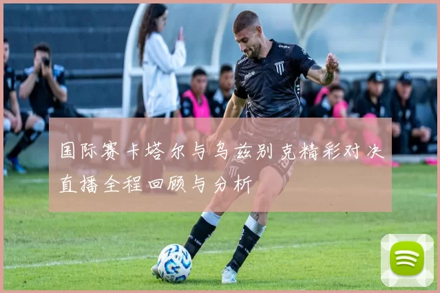 国际赛卡塔尔与乌兹别克精彩对决直播全程回顾与分析