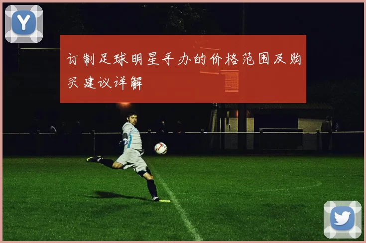 订制足球明星手办的价格范围及购买建议详解
