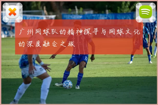 广州网球队的精神探寻与网球文化的深度融合之旅