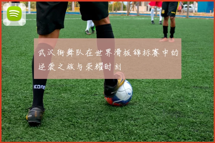 武汉街舞队在世界滑板锦标赛中的逆袭之旅与荣耀时刻