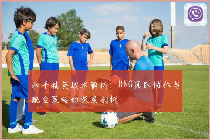 和平精英战术解析：RNG团队协作与配合策略的深度剖析