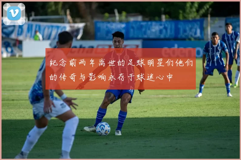 纪念前两年离世的足球明星们他们的传奇与影响永存于球迷心中