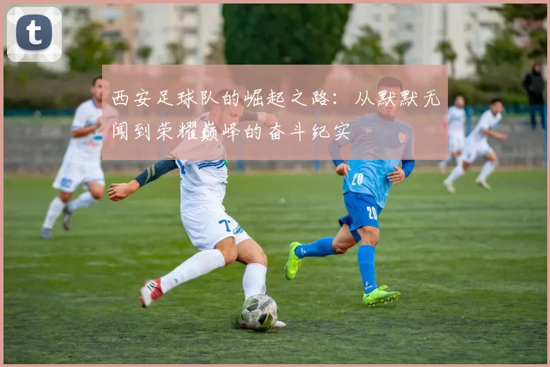 西安足球队的崛起之路：从默默无闻到荣耀巅峰的奋斗纪实