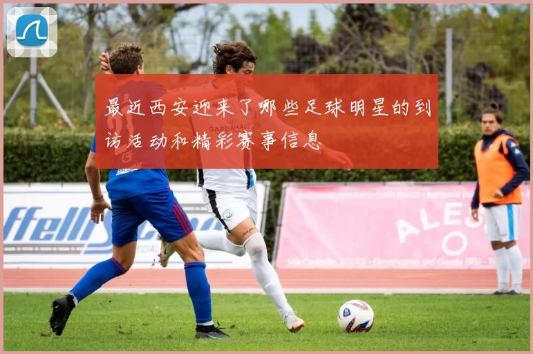 最近西安迎来了哪些足球明星的到访活动和精彩赛事信息