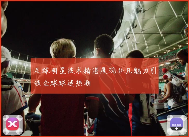 足球明星技术精湛展现非凡魅力引领全球球迷热潮