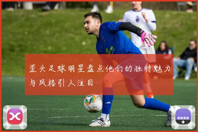 歪头足球明星盘点他们的独特魅力与风格引人注目