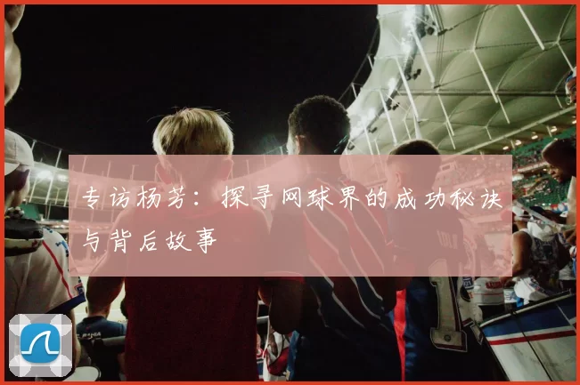 专访杨芳：探寻网球界的成功秘诀与背后故事