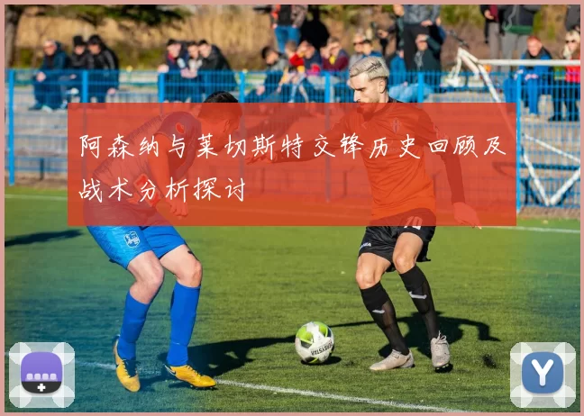 阿森纳与莱切斯特交锋历史回顾及战术分析探讨