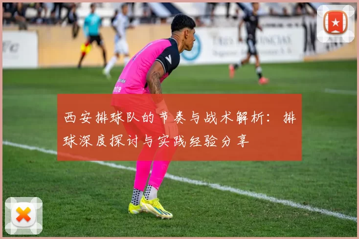 西安排球队的节奏与战术解析：排球深度探讨与实践经验分享