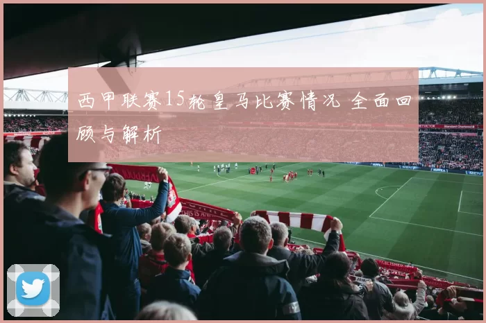 西甲联赛15轮皇马比赛情况 全面回顾与解析