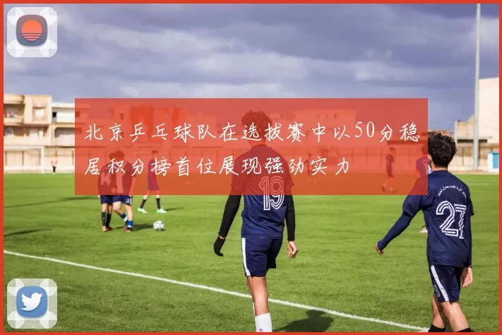 北京乒乓球队在选拔赛中以50分稳居积分榜首位展现强劲实力