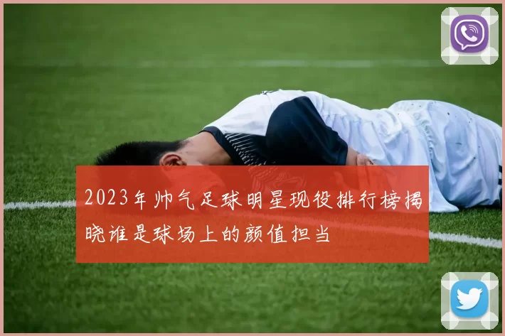 2023年帅气足球明星现役排行榜揭晓谁是球场上的颜值担当