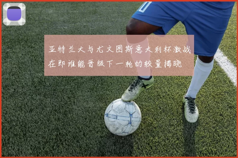 亚特兰大与尤文图斯意大利杯激战在即谁能晋级下一轮的较量揭晓