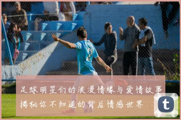 足球明星们的浪漫情缘与爱情故事揭秘你不知道的背后情感世界
