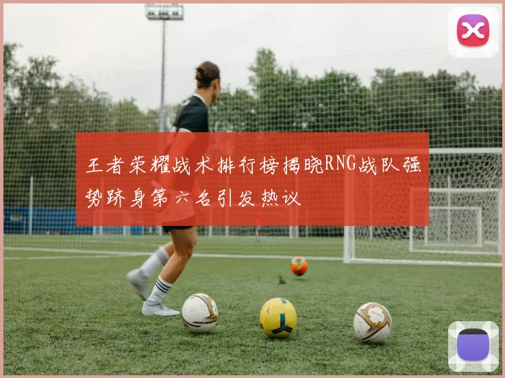王者荣耀战术排行榜揭晓RNG战队强势跻身第六名引发热议