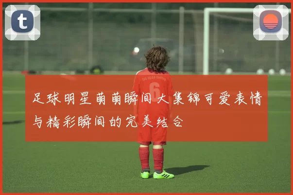 足球明星萌萌瞬间大集锦可爱表情与精彩瞬间的完美结合