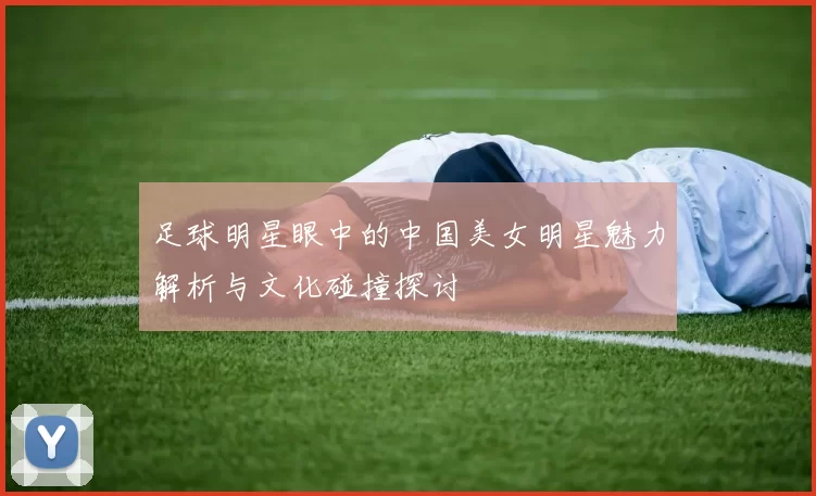 足球明星眼中的中国美女明星魅力解析与文化碰撞探讨