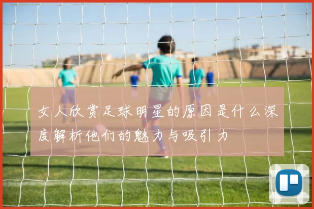 女人欣赏足球明星的原因是什么深度解析他们的魅力与吸引力