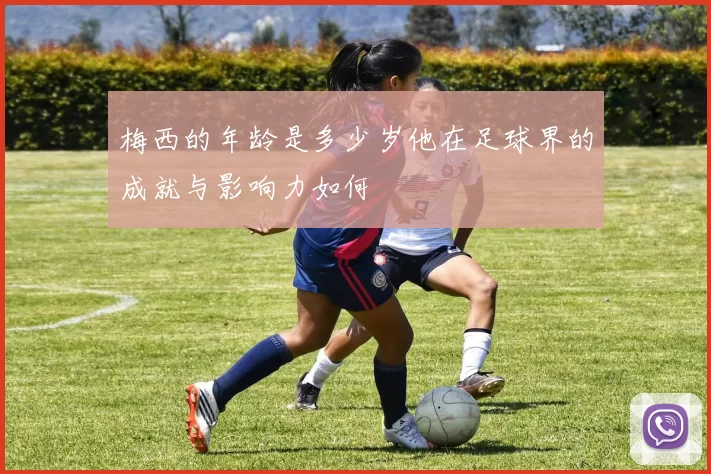 梅西的年龄是多少岁他在足球界的成就与影响力如何