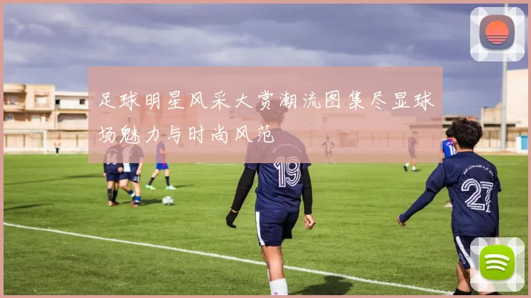 足球明星风采大赏潮流图集尽显球场魅力与时尚风范