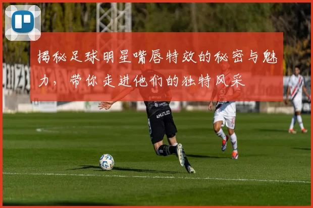 揭秘足球明星嘴唇特效的秘密与魅力，带你走进他们的独特风采