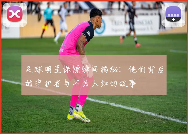 足球明星保镖瞬间揭秘：他们背后的守护者与不为人知的故事