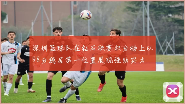 深圳篮球队在钻石联赛积分榜上以98分稳居第一位置展现强劲实力