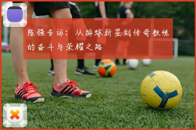 陈强专访：从排球新星到传奇教练的奋斗与荣耀之路
