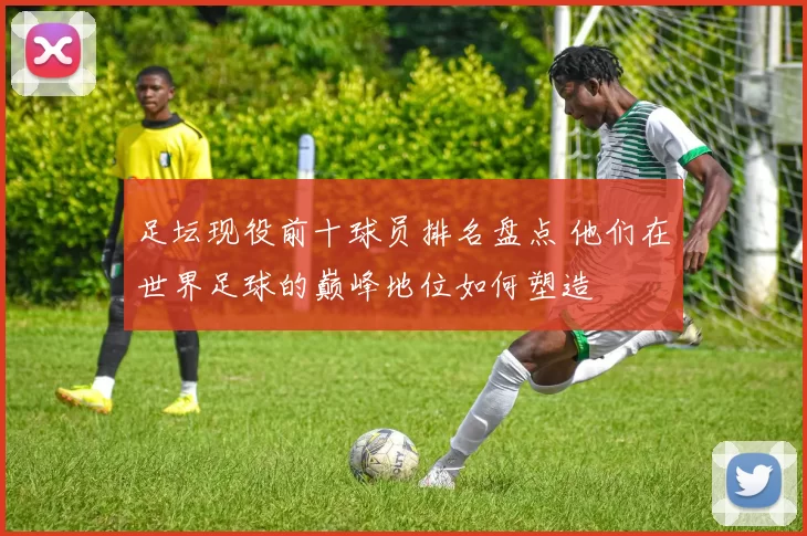 足坛现役前十球员排名盘点 他们在世界足球的巅峰地位如何塑造