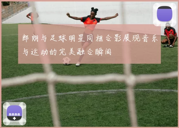郎朗与足球明星同框合影展现音乐与运动的完美融合瞬间