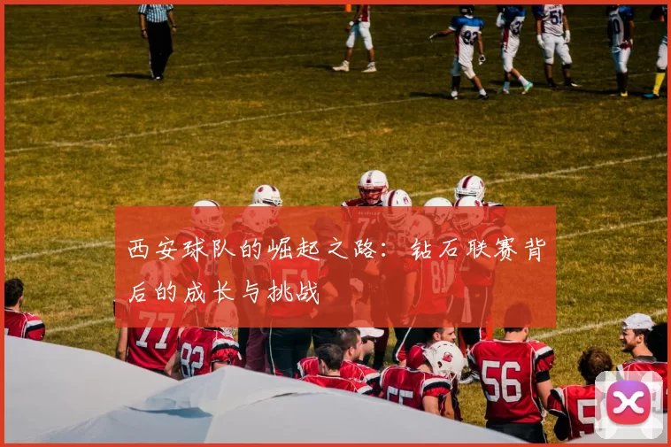 西安球队的崛起之路：钻石联赛背后的成长与挑战