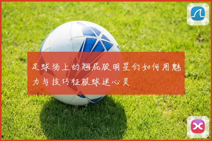 足球场上的翘屁股明星们如何用魅力与技巧征服球迷心灵
