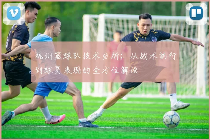 杭州篮球队技术分析：从战术执行到球员表现的全方位解读