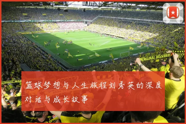 篮球梦想与人生旅程刘秀英的深度对话与成长故事