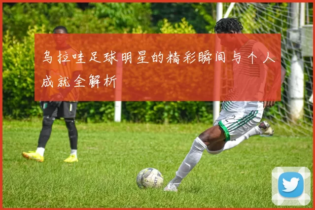 乌拉哇足球明星的精彩瞬间与个人成就全解析