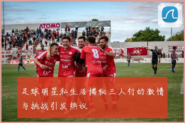 足球明星私生活揭秘三人行的激情与挑战引发热议