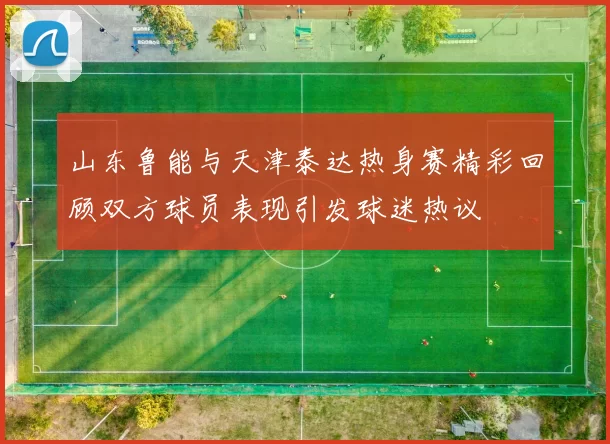 山东鲁能与天津泰达热身赛精彩回顾双方球员表现引发球迷热议