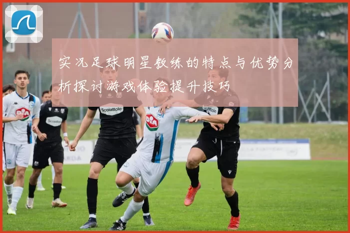 实况足球明星教练的特点与优势分析探讨游戏体验提升技巧