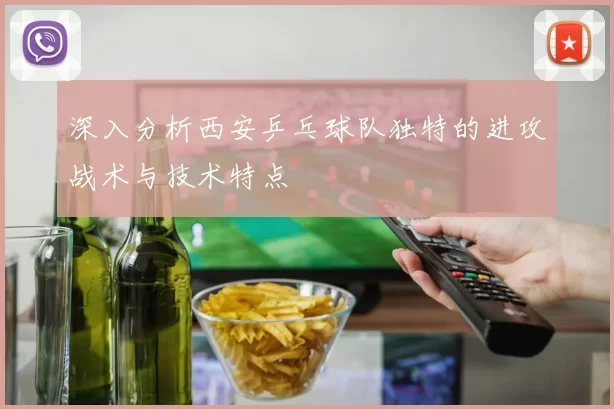 深入分析西安乒乓球队独特的进攻战术与技术特点