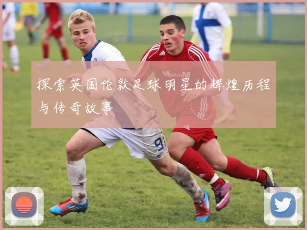 探索英国伦敦足球明星的辉煌历程与传奇故事