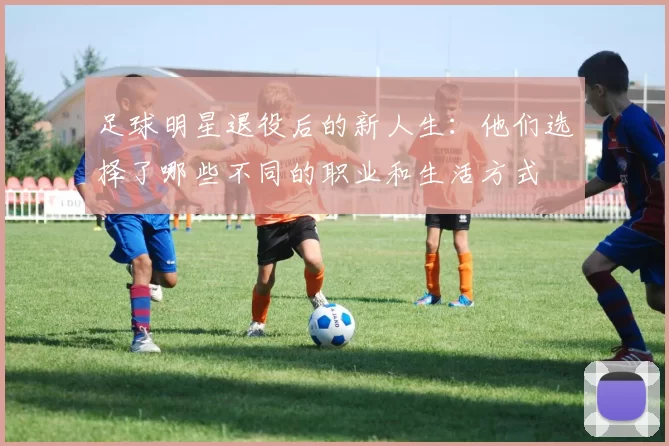 足球明星退役后的新人生：他们选择了哪些不同的职业和生活方式