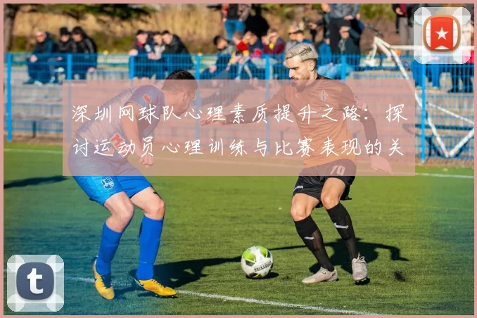 深圳网球队心理素质提升之路：探讨运动员心理训练与比赛表现的关系