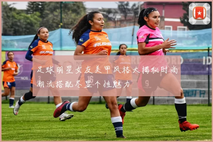 足球明星女友美甲风格大揭秘时尚潮流搭配尽显个性魅力