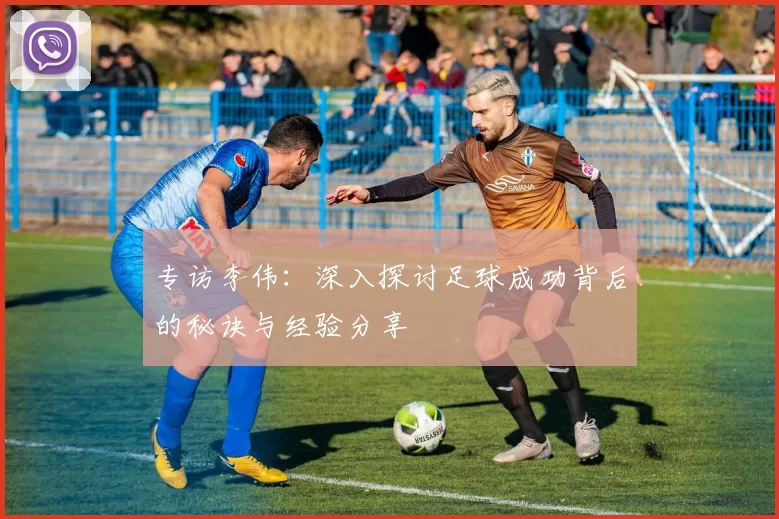 专访李伟：深入探讨足球成功背后的秘诀与经验分享
