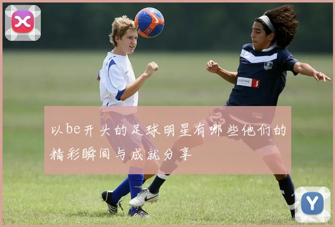 以be开头的足球明星有哪些他们的精彩瞬间与成就分享