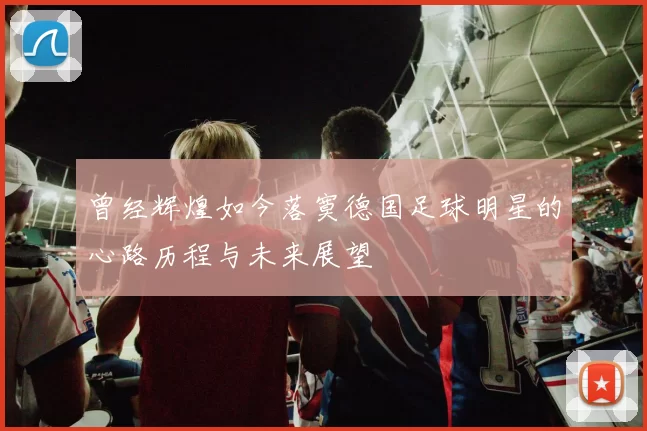 曾经辉煌如今落寞德国足球明星的心路历程与未来展望