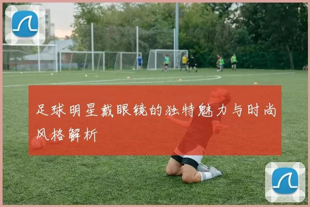 足球明星戴眼镜的独特魅力与时尚风格解析